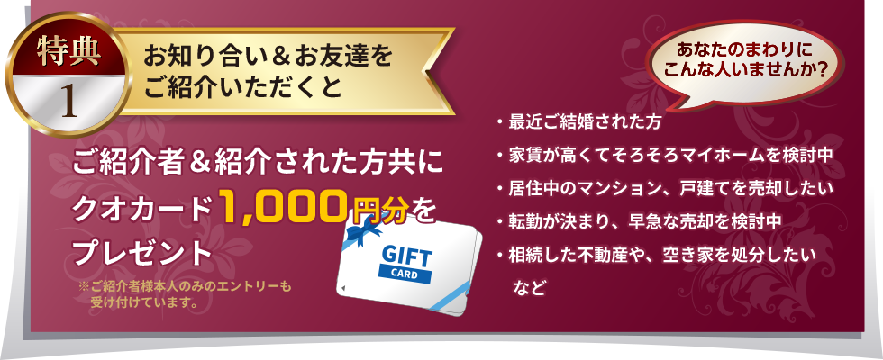 特典１：お知り合い＆お友達をご紹介いただくと、ご紹介者＆紹介された方共にクオカード1,000円分をプレゼント※ご紹介者様本人のみのエントリーも受け付けています。あなたのまわりにこんな人いませんか？・最近ご結婚された方・家賃が高くてそろそろマイホームを検討中・居住中のマンション、戸建てを売却したい・転勤が決まり、早急な売却を検討中・相続した不動産や、空き家を処分したい など