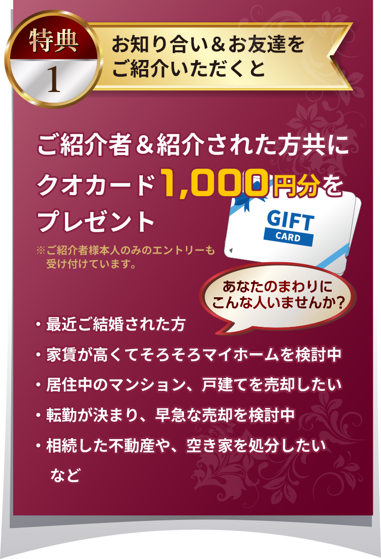 特典１：お知り合い＆お友達をご紹介いただくと、ご紹介者＆紹介された方共にクオカード1,000円分をプレゼント※ご紹介者様本人のみのエントリーも受け付けています。あなたのまわりにこんな人いませんか？・最近ご結婚された方・家賃が高くてそろそろマイホームを検討中・居住中のマンション、戸建てを売却したい・転勤が決まり、早急な売却を検討中・相続した不動産や、空き家を処分したい など