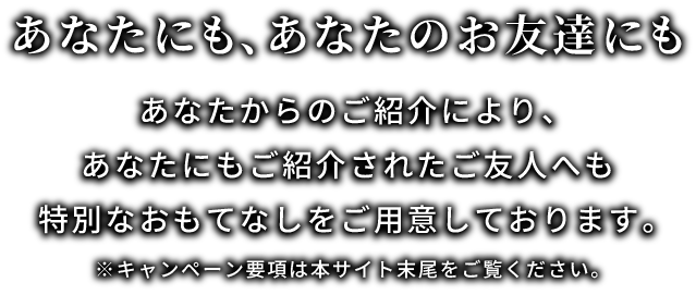 あなたにも、あなたのお友達にも。あなたからのご紹介により、あなたにもご紹介されたご友人へも特別なおもてなしをご用意しております。※キャンペーン要項は本サイト末尾をご覧ください