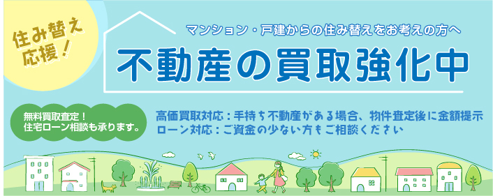 不動産の買取強化中　住み替え応援！ マンション・戸建からの住み替えをお考えの方へ マンション・戸建からの住み替えをお考えの方へ　無料買取査定！住宅ローン相談も承ります。　高価買取対応:手持ち不動産がある場合:物件査定後に金額提示、ローン対応:ご資金の少ない方もご相談ください